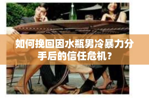 如何挽回因水瓶男冷暴力分手后的信任危机？