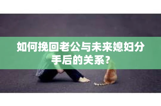 如何挽回老公与未来媳妇分手后的关系？
