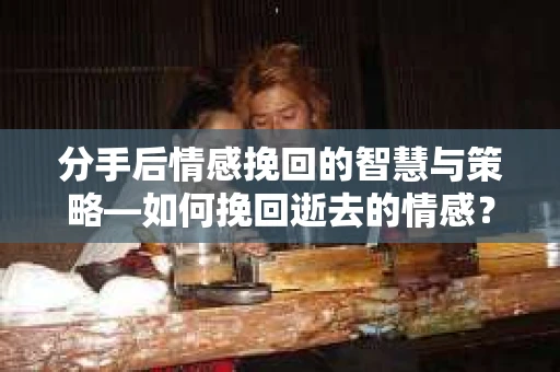 分手后情感挽回的智慧与策略—如何挽回逝去的情感？