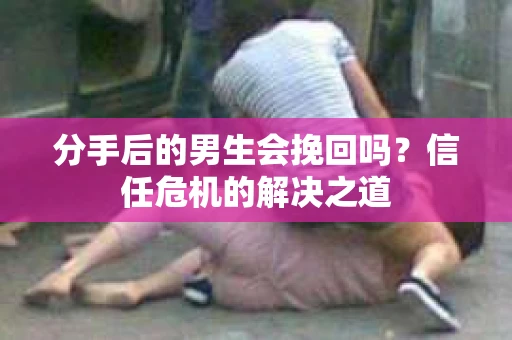 分手后的男生会挽回吗？信任危机的解决之道